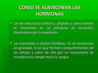 CÓMO SE ALMACENAN LASCÓMO SE ALMACENAN LAS
HORMONASHORMONAS
 Las de estructura proteica, péptida y catecolaminaLas de estructura proteica, péptida y catecolamina
se almacenan en las glándulas de secreción,se almacenan en las glándulas de secreción,
liberándose por la exocitosis.liberándose por la exocitosis.
 Las esteroides y células tiroideas, no se almacenanLas esteroides y células tiroideas, no se almacenan
en gránulos, si no que forman compartimientos deen gránulos, si no que forman compartimientos de
las células y salen de ella por un mecanismo delas células y salen de ella por un mecanismo de
transferencia simple hacia la sangre.transferencia simple hacia la sangre.
 