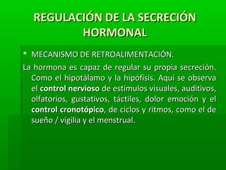 REGULACIÓN DE LA SECRECIÓNREGULACIÓN DE LA SECRECIÓN
HORMONALHORMONAL
 MECANISMO DE RETROALIMENTACIÓN.MECANISMO DE RETROALIMENTACIÓN.
La hormona es capaz de regular su propia secreción.La hormona es capaz de regular su propia secreción.
Como el hipotálamo y la hipófisis. Aquí se observaComo el hipotálamo y la hipófisis. Aquí se observa
elel control nerviosocontrol nervioso de estímulos visuales, auditivos,de estímulos visuales, auditivos,
olfatorios, gustativos, táctiles, dolor emoción y elolfatorios, gustativos, táctiles, dolor emoción y el
control cronotópicocontrol cronotópico, de ciclos y ritmos, como el de, de ciclos y ritmos, como el de
sueño / vigilia y el menstrual.sueño / vigilia y el menstrual.
 