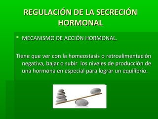 REGULACIÓN DE LA SECRECIÓNREGULACIÓN DE LA SECRECIÓN
HORMONALHORMONAL
 MECANISMO DE ACCIÓN HORMONAL.MECANISMO DE ACCIÓN HORMONAL.
Tiene que ver con la homeostasis o retroalimentaciónTiene que ver con la homeostasis o retroalimentación
negativa, bajar o subir los niveles de producción denegativa, bajar o subir los niveles de producción de
una hormona en especial para lograr un equilibrio.una hormona en especial para lograr un equilibrio.
 