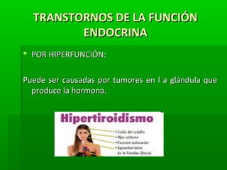 TRANSTORNOS DE LA FUNCIÓNTRANSTORNOS DE LA FUNCIÓN
ENDOCRINAENDOCRINA
 POR HIPERFUNCIÓN:POR HIPERFUNCIÓN:
Puede ser causadas por tumores en l a glándula quePuede ser causadas por tumores en l a glándula que
produce la hormona.produce la hormona.
 
