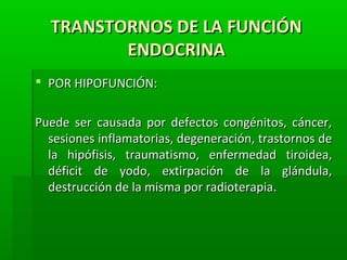 TRANSTORNOS DE LA FUNCIÓNTRANSTORNOS DE LA FUNCIÓN
ENDOCRINAENDOCRINA
 POR HIPOFUNCIÓN:POR HIPOFUNCIÓN:
Puede ser causada por defectos congénitos, cáncer,Puede ser causada por defectos congénitos, cáncer,
sesiones inflamatorias, degeneración, trastornos desesiones inflamatorias, degeneración, trastornos de
la hipófisis, traumatismo, enfermedad tiroidea,la hipófisis, traumatismo, enfermedad tiroidea,
déficit de yodo, extirpación de la glándula,déficit de yodo, extirpación de la glándula,
destrucción de la misma por radioterapia.destrucción de la misma por radioterapia.
 