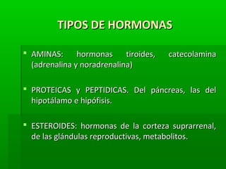 TIPOS DE HORMONASTIPOS DE HORMONAS
 AMINAS: hormonas tiroides, catecolaminaAMINAS: hormonas tiroides, catecolamina
(adrenalina y noradrenalina)(adrenalina y noradrenalina)
 PROTEICAS y PEPTIDICAS. Del páncreas, las delPROTEICAS y PEPTIDICAS. Del páncreas, las del
hipotálamo e hipófisis.hipotálamo e hipófisis.
 ESTEROIDES: hormonas de la corteza suprarrenal,ESTEROIDES: hormonas de la corteza suprarrenal,
de las glándulas reproductivas, metabolitos.de las glándulas reproductivas, metabolitos.
 