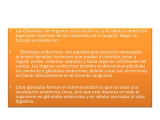 • Las Glándulas son órganos cuya función es la de fabricar productos
especiales expensas de los materiales de la sangre2. Según su
función se dividen en:
• Glándulas endocrinas: son aquellas que producen mensajeros
químicos llamados hormonas que ayudan a controlar como a
regular partes, sistemas, aparatos y hasta órganos individuales del
cuerpo. Los órganos endocrinos también se denominan glándulas
sin conducto o glándulas endocrinas, debido a que sus secreciones
se liberan directamente en el torrente sanguíneo.
• Estas glándulas forman el sistema endocrino que no tiene una
localización anatómica única, sino que está disperso en todo el
organismo en glándulas endocrinas y en células asociadas al tubo
digestivo.
 