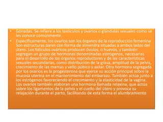 • Gónadas. Se refiere a los testículos y ovarios o glándulas sexuales como se
les conoce comúnmente.
• Específicamente, los ovarios son los órganos de la reproducción femenina
Son estructuras pares con forma de almendra situadas a ambos lados del
útero. Los folículos ováricos producen óvulos, o huevos, y también
segregan un grupo de hormonas denominadas estrógenos, necesarias
para el desarrollo de los órganos reproductores y de las características
sexuales secundarias, como distribución de la grasa, amplitud de la pelvis,
crecimiento de las mamas y vello púbico y axilar. Otra hormona segregada
por los ovarios es la progesterona que ejerce su acción principal sobre la
mucosa uterina en el mantenimiento del embarazo. También actúa junto a
los estrógenos favoreciendo el crecimiento y la elasticidad de la vagina.
Los ovarios también elaboran una hormona llamada relaxina, que actúa
sobre los ligamentos de la pelvis y el cuello del útero y provoca su
relajación durante el parto, facilitando de esta forma el alumbramiento
 