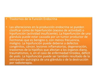 • Trastornos de la Función Endocrina
• Las alteraciones en la producción endocrina se pueden
clasificar como de hiperfunción (exceso de actividad) o
hipofunción (actividad insuficiente). La hiperfunción de una
glándula puede estar causada por un tumor productor de
hormonas que es benigno o, con menos frecuencia,
maligno. La hipofunción puede deberse a defectos
congénitos, cáncer, lesiones inflamatorias, degeneración,
trastornos de la hipófisis que afectan a los órganos diana,
traumatismos, o, en el caso de enfermedad tiroidea, déficit
de yodo. La hipofunción puede ser también resultado de la
extirpación quirúrgica de una glándula o de la destrucción
por radioterapia.
 