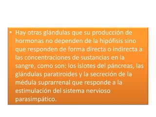 • Hay otras glándulas que su producción de
hormonas no dependen de la hipófisis sino
que responden de forma directa o indirecta a
las concentraciones de sustancias en la
sangre, como son: los islotes del páncreas, las
glándulas paratiroides y la secreción de la
médula suprarrenal que responde a la
estimulación del sistema nervioso
parasimpático.
 