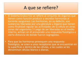 A que se refiere?
• El Sistema Endocrino se refiere al conjunto de órganos que
tienen como función producir y secretar hormonas al
torrente sanguíneo. Las hormonas, en su defecto, son
sustancias liberadas por una glándula u órgano que tienen
como finalidad regular las actividades de la célula en otras
zonas del organismo.1 Luego de ser liberadas en el medio
interno, actúan en él provocado una respuesta fisiológica a
cierta distancia de donde fueron segregadas.
• Para que las hormonas provoquen una respuesta
fisiológica, se unen a unos receptores que se encuentran en
la superficie o dentro de las células, a las cuales se les
denominan células blanco o dianas.
 