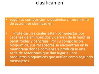 clasifican en
• según su composición bioquímica y mecanismo
de acción, se clasifican en:
• Proteicas: las cuales están compuestas por
cadenas de aminoácidos y derivan de la hipófisis,
paratiroides y páncreas. Por su composición
bioquímica, sus receptores se encuentran en la
membrana donde comienza a producirse una
serie de reacciones que dan lugar a unos
productos bioquímicos que actúan como segundo
mensajeros
 