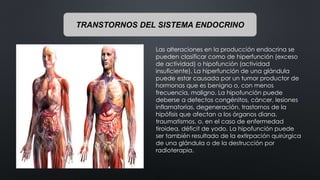 TRANSTORNOS DEL SISTEMA ENDOCRINO
Las alteraciones en la producción endocrina se
pueden clasificar como de hiperfunción (exceso
de actividad) o hipofunción (actividad
insuficiente). La hiperfunción de una glándula
puede estar causada por un tumor productor de
hormonas que es benigno o, con menos
frecuencia, maligno. La hipofunción puede
deberse a defectos congénitos, cáncer, lesiones
inflamatorias, degeneración, trastornos de la
hipófisis que afectan a los órganos diana,
traumatismos, o, en el caso de enfermedad
tiroidea, déficit de yodo. La hipofunción puede
ser también resultado de la extirpación quirúrgica
de una glándula o de la destrucción por
radioterapia.
 