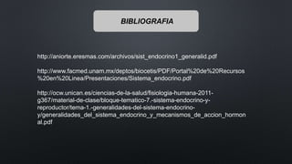 http://aniorte.eresmas.com/archivos/sist_endocrino1_generalid.pdf
http://www.facmed.unam.mx/deptos/biocetis/PDF/Portal%20de%20Recursos
%20en%20Linea/Presentaciones/Sistema_endocrino.pdf
http://ocw.unican.es/ciencias-de-la-salud/fisiologia-humana-2011-
g367/material-de-clase/bloque-tematico-7.-sistema-endocrino-y-
reproductor/tema-1.-generalidades-del-sistema-endocrino-
y/generalidades_del_sistema_endocrino_y_mecanismos_de_accion_hormon
al.pdf
BIBLIOGRAFIA
 