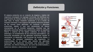 Definición y Funciones.
El sistema endocrino es un conjunto de órganos y tejidos del
organismo encargado de segregar hormonas. Se distribuye por
el organismo de manera similar al sistema nervioso sólo que, en
este caso, lo hacen mediante sustancias y no a través de
impulsos nerviosos. A los órganos del sistema endocrino también
se los conoce como glándulas. sin conducto o glándulas
endocrinas, debido a que sus secreciones se liberan
directamente en el torrente sanguíneo, mientras que las
glándulas exocrinas liberan sus secreciones sobre la superficie
interna o externa de los tejidos cutáneos, la mucosa del
estómago o el revestimiento de los conductos pancreáticos. Las
hormonas secretadas por las glándulas endocrinas regulan el
crecimiento, el desarrollo y las funciones de muchos tejidos, y
coordinan los procesos metabólicos del organismo. La
endocrinología es la ciencia que estudia las glándulas
endocrinas, las sustancias hormonales que producen estas
glándulas, sus efectos fisiológicos, así como las enfermedades y
trastornos debidos a alteraciones de su función
 