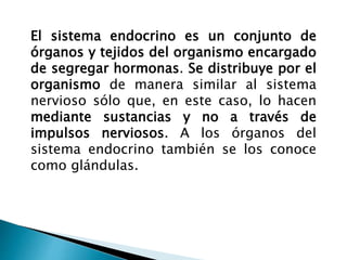 El sistema endocrino es un conjunto de
órganos y tejidos del organismo encargado
de segregar hormonas. Se distribuye por el
organismo de manera similar al sistema
nervioso sólo que, en este caso, lo hacen
mediante sustancias y no a través de
impulsos nerviosos. A los órganos del
sistema endocrino también se los conoce
como glándulas.
 