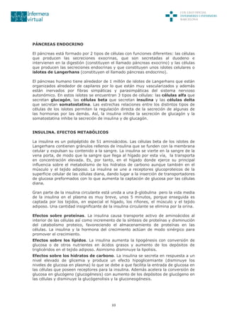 10
PÁNCREAS ENDOCRINO
El páncreas está formado por 2 tipos de células con funciones diferentes: las células
que producen las secreciones exocrinas, que son secretadas al duodeno e
intervienen en la digestión (constituyen el llamado páncreas exocrino) y las células
que producen las secreciones endocrinas y que constituyen unos islotes celulares o
islotes de Langerhans (constituyen el llamado páncreas endocrino).
El páncreas humano tiene alrededor de 1 millón de islotes de Langerhans que están
organizados alrededor de capilares por lo que están muy vascularizados y además
están inervados por fibras simpáticas y parasimpáticas del sistema nervioso
autonómico. En estos islotes se encuentran 3 tipos de células: las células alfa que
secretan glucagón, las células beta que secretan insulina y las células delta
que secretan somatostatina. Las estrechas relaciones entre los distintos tipos de
células de los islotes permiten la regulación directa de la secreción de algunas de
las hormonas por las demás. Así, la insulina inhibe la secreción de glucagón y la
somatostatina inhibe la secreción de insulina y de glucagón.
INSULINA. EFECTOS METABÓLICOS
La insulina es un polipéptido de 51 aminoácidos. Las células beta de los islotes de
Langerhans contienen gránulos rellenos de insulina que se funden con la membrana
celular y expulsan su contenido a la sangre. La insulina se vierte en la sangre de la
vena porta, de modo que la sangre que llega al hígado por esta vía, la transporta
en concentración elevada. Es, por tanto, en el hígado donde ejerce su principal
influencia sobre el metabolismo de los hidratos de carbono aunque también en el
músculo y el tejido adiposo. La insulina se une a receptores glucoproteicos de la
superficie celular de las células diana, dando lugar a la inserción de transportadores
de glucosa preformados con lo que aumenta la captación de glucosa por las células
diana.
Gran parte de la insulina circulante está unida a una β-globulina pero la vida media
de la insulina en el plasma es muy breve, unos 5 minutos, porque enseguida es
captada por los tejidos, en especial el hígado, los riñones, el músculo y el tejido
adiposo. Una cantidad insignificante de la insulina circulante se elimina por la orina.
Efectos sobre proteínas. La insulina causa transporte activo de aminoácidos al
interior de las células así como incremento de la síntesis de proteínas y disminución
del catabolismo proteico, favoreciendo el almacenamiento de proteínas en las
células. La insulina y la hormona del crecimiento actúan de modo sinérgico para
promover el crecimiento.
Efectos sobre los lípidos. La insulina aumenta la lipogénesis con conversión de
glucosa o de otros nutrientes en ácidos grasos y aumento de los depósitos de
triglicéridos en el tejido adiposo. Asimismo disminuye la lipolisis.
Efectos sobre los hidratos de carbono. La insulina se secreta en respuesta a un
nivel elevado de glicemia y produce un efecto hipoglicemiante (disminuye los
niveles de glucosa en plasma) lo que se debe a que facilita la entrada de glucosa en
las células que poseen receptores para la insulina. Además acelera la conversión de
glucosa en glucógeno (glucogénesis) con aumento de los depósitos de glucógeno en
las células y disminuye la glucógenolisis y la gluconeogénesis.
 