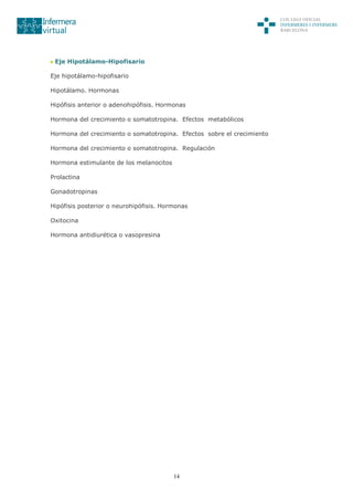 14
Eje Hipotálamo-Hipofisario
Eje hipotálamo-hipofisario
Hipotálamo. Hormonas
Hipófisis anterior o adenohipófisis. Hormonas
Hormona del crecimiento o somatotropina. Efectos metabólicos
Hormona del crecimiento o somatotropina. Efectos sobre el crecimiento
Hormona del crecimiento o somatotropina. Regulación
Hormona estimulante de los melanocitos
Prolactina
Gonadotropinas
Hipófisis posterior o neurohipófisis. Hormonas
Oxitocina
Hormona antidiurética o vasopresina
 