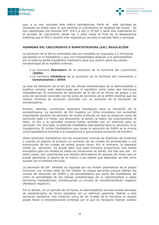 18
que, a su vez, secretan más matriz cartilaginosa. Parte de este cartílago se
convierte en tejido óseo lo que permite el crecimiento en longitud del hueso. Se
han identificado dos factores IGF: IFG-1 e IGF-2. El IGF-1 sería más importante en
el período de crecimiento desde los 3 años hasta el final de la adolescencia
mientras que el IFG-2 tendría más importancia durante el período fetal y neonatal.
HORMONA DEL CRECIMIENTO O SOMATOTROPINA (GH). REGULACIÓN
La secreción de la GH es controlada casi por completo en respuesta a 2 hormonas
secretadas en el hipotálamo y que son transportadas después a la adenohipófisis
por el sistema portal hipotálamo-hipofisario para que actúen sobre las células
somatotropas de la hipófisis anterior:
• La hormona liberadora de la secreción de la hormona del crecimiento
(GHRH)
• La hormona inhibidora de la secreción de la hormona del crecimiento o
somatostatina o GHIH.
La tasa de liberación de la GH por las células somatotropas de la adenohipófisis o
hipófisis anterior está determinada por el equilibrio entre estas dos hormonas
hipotalámicas. El mecanismo de liberación de la GH es en forma de pulsos y los
picos de secreción coinciden con los picos de secreción de la GHRH mientras que los
valores mínimos de secreción coinciden con un aumento de la liberación de
somatostatina.
Existen, además, numerosos estímulos fisiológicos para la liberación de la
somatotropina. La secreción de GH muestra un ritmo circadiano con aumentos
importantes durante los períodos de sueño profundo en que se producen picos de
secreción cada 1-2 horas. Las emociones, el estrés, la fiebre, los traumatismos, el
dolor, el frío y la actividad corporal fuerte también son un estímulo para su
secreción. Por otro lado, el estímulo metabólico más potente para su secreción es la
hipoglicemia. El núcleo hipotalámico que causa la secreción de GHRH es la misma
zona hipotalámica sensible a la hipoglicemia y que provoca sensación de hambre.
Otros estímulos metabólicos son las situaciones crónicas de depleción de proteínas
o cuando en plasma se produce un aumento de los niveles de aminoácidos o una
disminución de los niveles de ácidos grasos libres. Por el contrario, la obesidad
inhibe su secreción. Se puede decir que esta hormona proporciona una fuente
energética para los tejidos en todas las situaciones de estrés, del tipo que sea. En
estos casos, son importantes sus efectos ahorradores de glucosa de modo que se
pueda garantizar el aporte de la misma a los tejidos que dependen de ella como
sucede con el sistema nervioso.
La secreción de GH también es regulada por los niveles plasmáticos de la propia
hormona. Los niveles altos de GH inhiben su propia secreción porque alteran los
niveles de secreción de GHRH y de somatostatina por parte del hipotálamo así
como la sensibilidad de las células somatotropas de la adenohipófisis a estas
hormonas hipotalámicas, constituyendo un circuito de retroalimentación negativo
(feedback negativo).
Por lo demás, en un periodo de 24 horas, la adenohipófisis secreta niveles elevados
de somatotropina de forma episódica sin un estímulo aparente. Debido a esta
secreción episódica, una medición única de los niveles de la hormona en sangre
puede llevar a interpretaciones erróneas por lo que es necesario realizar análisis
 