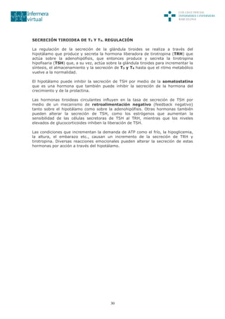 30
SECRECIÓN TIROIDEA DE T3 Y T4. REGULACIÓN
La regulación de la secreción de la glándula tiroides se realiza a través del
hipotálamo que produce y secreta la hormona liberadora de tirotropina (TRH) que
actúa sobre la adenohipófisis, que entonces produce y secreta la tirotropina
hipofisaria (TSH) que, a su vez, actúa sobre la glándula tiroides para incrementar la
síntesis, el almacenamiento y la secreción de T3 y T4 hasta que el ritmo metabólico
vuelve a la normalidad.
El hipotálamo puede inhibir la secreción de TSH por medio de la somatostatina
que es una hormona que también puede inhibir la secreción de la hormona del
crecimiento y de la prolactina.
Las hormonas tiroideas circulantes influyen en la tasa de secreción de TSH por
medio de un mecanismo de retroalimentación negativo (feedback negativo)
tanto sobre el hipotálamo como sobre la adenohipófisis. Otras hormonas también
pueden alterar la secreción de TSH, como los estrógenos que aumentan la
sensibilidad de las células secretoras de TSH al TRH, mientras que los niveles
elevados de glucocorticoides inhiben la liberación de TSH.
Las condiciones que incrementan la demanda de ATP como el frío, la hipoglicemia,
la altura, el embarazo etc., causan un incremento de la secreción de TRH y
tirotropina. Diversas reacciones emocionales pueden alterar la secreción de estas
hormonas por acción a través del hipotálamo.
 