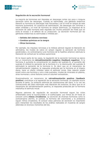 8
Regulación de la secreción hormonal
La mayoría de hormonas son liberadas en descargas cortas con poca o ninguna
secreción entre las descargas. Cuando es estimulada, una glándula endocrina
liberará su hormona en descargas más frecuentes y así el nivel en sangre de esta
hormona aumentará. En ausencia de estimulación, las descargas son mínimas o
están inhibidas y el nivel de hormona en sangre disminuye. La magnitud de la
secreción de cada hormona está regulada con mucha precisión de modo que se
evita el exceso o el defecto de su producción. La secreción hormonal por las
glándulas endocrinas es estimulada o inhibida por:
• Señales del sistema nervioso
• Cambios químicos en la sangre
• Otras hormonas.
Por ejemplo, los impulsos nerviosos a la médula adrenal regulan la liberación de
adrenalina, los niveles de calcio en sangre regulan la secreción de hormona
paratiroidea y la corticotropina (una hormona de la hipófisis anterior) estimula la
liberación de cortisol por la corteza suprarrenal.
En la mayor parte de los casos, la regulación de la secreción hormonal se ejerce
por un mecanismo de retroalimentación negativa (feedback negativo). Si la
hormona A aumenta la concentración en plasma del sustrato B, el aumento del
sustrato B inhibirá la secreción de la hormona A y la disminución del sustrato B
estimulará la secreción de la hormona A. Es decir que en el mecanismo de
retroalimentación negativa, la respuesta producida por la hormona en el órgano
diana, tiene un efecto inhibidor sobre el estímulo inicial. Esta relación puede
existir entre una hormona y uno o más sustratos, niveles de minerales en plasma,
otras hormonas u otros factores como el volumen extracelular.
Ocasionalmente un mecanismo de retroalimentación positiva (feedback
positivo) contribuye a la regulación de la secreción hormonal. Un ejemplo ocurre
durante el parto. La oxitocina estimula las contracciones del útero. A su vez las
contracciones del útero estimulan más liberación de oxitocina. Es decir que en el
mecanismo de retroalimentación positiva, la respuesta producida por la hormona
intensifica el estímulo inicial.
Algunos patrones de regulación de secreción hormonal siguen los ciclos
ambientales como la luz/oscuridad o el sueño/vigilia. Los ritmos de 24 horas se
conocen como ritmos circadianos. La secreción de diversas hormonas como la
corticotropina (ACTH), el cortisol, la hormona del crecimiento y la prolactina
siguen ritmos circadianos. El conocer estos patrones de secreción es importante
para interpretar los resultados de los análisis realizados en muestras de sangre
obtenidas en diversos momentos del día.
 