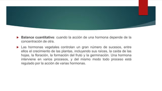  Balance cuantitativo: cuando la acción de una hormona depende de la
concentración de otra.
 Las hormonas vegetales controlan un gran número de sucesos, entre
ellos el crecimiento de las plantas, incluyendo sus raíces, la caída de las
hojas, la floración, la formación del fruto y la germinación. Una hormona
interviene en varios procesos, y del mismo modo todo proceso está
regulado por la acción de varias hormonas.
 