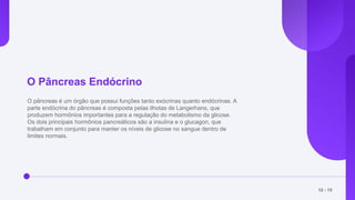 O Pâncreas Endócrino
O pâncreas é um órgão que possui funções tanto exócrinas quanto endócrinas. A
parte endócrina do pâncreas é composta pelas ilhotas de Langerhans, que
produzem hormônios importantes para a regulação do metabolismo da glicose.
Os dois principais hormônios pancreáticos são a insulina e o glucagon, que
trabalham em conjunto para manter os níveis de glicose no sangue dentro de
limites normais.
12 - 15
 