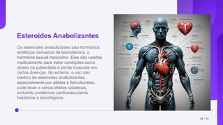 Esteroides Anabolizantes
Os esteroides anabolizantes são hormônios
sintéticos derivados da testosterona, o
hormônio sexual masculino. Eles são usados
medicamente para tratar condições como
atraso na puberdade e perda muscular em
certas doenças. No entanto, o uso não
médico de esteroides anabolizantes,
especialmente por atletas e fisiculturistas,
pode levar a sérios efeitos colaterais,
incluindo problemas cardiovasculares,
hepáticos e psicológicos.
14 - 15
 