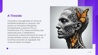 A Tireoide
A tireoide é uma glândula em forma de
borboleta localizada no pescoço. Ela
produz os hormônios tireoidianos,
principalmente a tiroxina (T4) e a
triiodotironina (T3). Esses hormônios são
essenciais para o metabolismo,
crescimento e desenvolvimento do corpo. A
tireoide também produz a calcitonina, um
hormônio envolvido na regulação dos
níveis de cálcio no sangue.
8 - 15
 