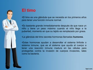 •El timo es una glándula que se necesita en los primeros años 
para tener una función inmune normal. 
•Es bastante grande inmediatamente después de que nace un 
niño  y  tiene  un  peso  máximo  cuando  el  niño  llega  a  la 
pubertad, momento en que su tejido es remplazado por grasa.
 
•La glándula del timo secreta hormonas llamadas humores. 
•Estas  hormonas  ayudan  a  desarrollar  el  sistema  linfoide  o 
sistema  inmune,  que  es  el  sistema  que  ayuda  al  cuerpo  a 
tener  una  reacción  inmune  madura  en  las  células  para 
protegerlas  contra  la  invasión  de  cuerpos  invasores,  tales 
como la bacteria. 
El timo
 