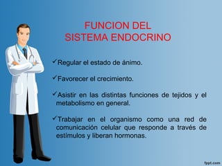 Regular el estado de ánimo.
Favorecer el crecimiento.
Asistir en las distintas funciones de tejidos y el
metabolismo en general.
Trabajar en el organismo como una red de
comunicación celular que responde a través de
estímulos y liberan hormonas.
FUNCION DEL
SISTEMA ENDOCRINO
 