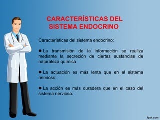 CARACTERÍSTICAS DEL
SISTEMA ENDOCRINO
Características del sistema endocrino:
La transmisión de la información se realiza
mediante la secreción de ciertas sustancias de
naturaleza química
La actuación es más lenta que en el sistema
nervioso.
La acción es más duradera que en el caso del
sistema nervioso.
 