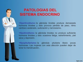 PATOLOGIAS DEL
SISTEMA ENDOCRINO
•Hipertiroidismo: la glándula tiroides produce demasiada
hormona tiroidea y esto provoca pérdida de peso, ritmo
cardíaco acelerado, sudoración y nerviosismo.
•Hipotiroidismo: la glándula tiroides no produce suficiente
hormona tiroidea y esto ocasiona fatiga, estreñimiento, piel
seca y depresión.
•Hipopituitarismo: la glándula pituitaria libera pocas
hormonas. Las mujeres con esta afección pueden dejar de
tener la menstruación..
 
