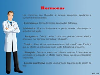 Las hormonas son liberadas al torrente sanguíneo ayudando a
cumplir diversos efectos:
• Estimulantes. Donde fomentan la actividad del tejido.
•Inhibitorios. Que contrariamente al punto anterior, disminuyen la
actividad del tejido.
• Antagonista. Donde ciertas hormonas pueden causar efectos
opuestos. Por ejemplo: la insulina y glucagón.
• Trópico. Altera el funcionamiento de otro tejido endócrino. Es decir
que su efecto se refleja sobre otro tejido del sistema endocrino.
• Sinergista. Donde el efecto se potencia cuando 2 hormonas se
combinan, provocando un efecto mucho mayor que si se encontraran
separadas.
• balance cuantitativo donde una hormona depende de la acción de
otra.
Hormonas.
 