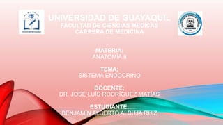 UNIVERSIDAD DE GUAYAQUIL
FACULTAD DE CIENCIAS MEDICAS
CARRERA DE MEDICINA
MATERIA:
ANATOMÍA II
TEMA:
SISTEMA ENDOCRINO
DOCENTE:
DR. JOSÉ LUÍS RODRÍGUEZ MATÍAS
ESTUDIANTE:
BENJAMÍN ALBERTO ALBUJA RUIZ
 