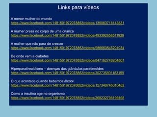 Links para vídeos
A menor mulher do mundo
https://www.facebook.com/1481501972078852/videos/139063718143831
A mulher presa no corpo de uma criança
https://www.facebook.com/1481501972078852/videos/493392658511929
A mulher que não para de crescer
https://www.facebook.com/1481501972078852/videos/986660545201034
De onde vem a diabetes
https://www.facebook.com/1481501972078852/videos/847162749204807
Hiperparatireoidismo – doenças das glândulas paratireoides
https://www.facebook.com/1481501972078852/videos/302735891183199
O que acontece quando bebemos álcool
https://www.facebook.com/1481501972078852/videos/127348746010482
Como a insulina age no organismo
https://www.facebook.com/1481501972078852/videos/268232798195468
 