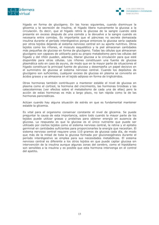 13
hígado en forma de glucógeno. En las horas siguientes, cuando disminuye la
glicemia y la secreción de insulina, el hígado libera nuevamente la glucosa a la
circulación. Es decir, que el hígado retira la glucosa de la sangre cuando está
presente en exceso después de una comida y la devuelve a la sangre cuando es
necesaria entre comidas. Es importante que el páncreas no secrete demasiada
insulina durante el período interdigestivo porque entonces la glucosa sería captada
por otros tejidos dejando al sistema nervioso central sin su aporte nutritivo. Otros
tejidos como los riñones, el músculo esquelético y la piel almacenan cantidades
más pequeñas de glucosa en forma de glucógeno. Todas las células que almacenan
glucógeno son capaces de utilizarlo para su propio metabolismo pero las células del
hígado y del riñón pueden, además, liberar glucosa a la circulación para que esté
disponible para otras células. Los riñones constituyen una fuente de glucosa
plasmática solo en caso de ayuno, de modo que en la mayor parte de situaciones el
hígado constituye la principal fuente de glucosa y desempeña un papel decisivo en
el suministro de glucosa al sistema nervioso central. Cuando los depósitos de
glucógeno son suficientes, cualquier exceso de glucosa en plasma se convierte en
ácidos grasos y se almacena en el tejido adiposo en forma de triglicéridos.
Otras hormonas también contribuyen a mantener estable el nivel de glucosa en
plasma como el cortisol, la hormona del crecimiento, las hormonas tiroideas y las
catecolaminas (ver efectos sobre el metabolismo de cada una de ellas) pero la
acción de estas hormonas es más a largo plazo, no tan rápida como la de las
hormonas pancreáticas.
Actúan cuando hay alguna situación de estrés en que es fundamental mantener
estable la glicemia.
Es vital para el organismo conservar constante el nivel de glicemia. Se puede
preguntar la causa de esta importancia, sobre todo cuando la mayor parte de los
tejidos puede utilizar grasas y proteínas para obtener energía en ausencia de
glucosa. La respuesta es que la glucosa es el único nutriente que puede ser
utilizado por ciertos tejidos como el sistema nervioso central, la retina y el epitelio
germinal en cantidades suficientes para proporcionarles la energía que necesitan. El
sistema nervioso central requiere unos 110 gramos de glucosa cada día, de modo
que más de la mitad de toda la glucosa formada por gluconeogénesis durante el
período interdigestivo se emplea para sus necesidades metabólicas. El sistema
nervioso central es diferente a los otros tejidos en que puede captar glucosa sin
intervención de la insulina aunque algunas zonas del cerebro, como el hipotálamo
son sensibles a la insulina y es posible que esta hormona intervenga en el control
del apetito.
 