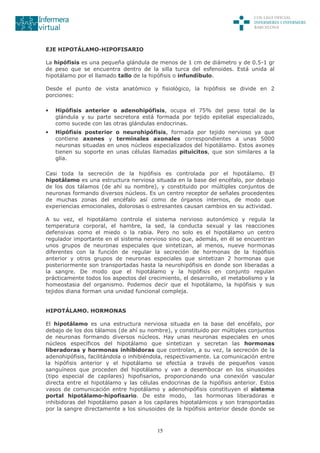 15
EJE HIPOTÁLAMO-HIPOFISARIO
La hipófisis es una pequeña glándula de menos de 1 cm de diámetro y de 0.5-1 gr
de peso que se encuentra dentro de la silla turca del esfenoides. Está unida al
hipotálamo por el llamado tallo de la hipófisis o infundíbulo.
Desde el punto de vista anatómico y fisiológico, la hipófisis se divide en 2
porciones:
• Hipófisis anterior o adenohipófisis, ocupa el 75% del peso total de la
glándula y su parte secretora está formada por tejido epitelial especializado,
como sucede con las otras glándulas endocrinas.
• Hipófisis posterior o neurohipófisis, formada por tejido nervioso ya que
contiene axones y terminales axonales correspondientes a unas 5000
neuronas situadas en unos núcleos especializados del hipotálamo. Estos axones
tienen su soporte en unas células llamadas pituicitos, que son similares a la
glía.
Casi toda la secreción de la hipófisis es controlada por el hipotálamo. El
hipotálamo es una estructura nerviosa situada en la base del encéfalo, por debajo
de los dos tálamos (de ahí su nombre), y constituido por múltiples conjuntos de
neuronas formando diversos núcleos. Es un centro receptor de señales procedentes
de muchas zonas del encéfalo así como de órganos internos, de modo que
experiencias emocionales, dolorosas o estresantes causan cambios en su actividad.
A su vez, el hipotálamo controla el sistema nervioso autonómico y regula la
temperatura corporal, el hambre, la sed, la conducta sexual y las reacciones
defensivas como el miedo o la rabia. Pero no solo es el hipotálamo un centro
regulador importante en el sistema nervioso sino que, además, en él se encuentran
unos grupos de neuronas especiales que sintetizan, al menos, nueve hormonas
diferentes con la función de regular la secreción de hormonas de la hipófisis
anterior y otros grupos de neuronas especiales que sintetizan 2 hormonas que
posteriormente son transportadas hasta la neurohipófisis en donde son liberadas a
la sangre. De modo que el hipotálamo y la hipófisis en conjunto regulan
prácticamente todos los aspectos del crecimiento, el desarrollo, el metabolismo y la
homeostasia del organismo. Podemos decir que el hipotálamo, la hipófisis y sus
tejidos diana forman una unidad funcional compleja.
HIPOTÁLAMO. HORMONAS
El hipotálamo es una estructura nerviosa situada en la base del encéfalo, por
debajo de los dos tálamos (de ahí su nombre), y constituido por múltiples conjuntos
de neuronas formando diversos núcleos. Hay unas neuronas especiales en unos
núcleos específicos del hipotálamo que sintetizan y secretan las hormonas
liberadoras y hormonas inhibidoras que controlan, a su vez, la secreción de la
adenohipófisis, facilitándola o inhibiéndola, respectivamente. La comunicación entre
la hipófisis anterior y el hipotálamo se efectúa a través de pequeños vasos
sanguíneos que proceden del hipotálamo y van a desembocar en los sinusoides
(tipo especial de capilares) hipofisarios, proporcionando una conexión vascular
directa entre el hipotálamo y las células endocrinas de la hipófisis anterior. Estos
vasos de comunicación entre hipotálamo y adenohipófisis constituyen el sistema
portal hipotálamo-hipofisario. De este modo, las hormonas liberadoras e
inhibidoras del hipotálamo pasan a los capilares hipotalámicos y son transportadas
por la sangre directamente a los sinusoides de la hipófisis anterior desde donde se
 