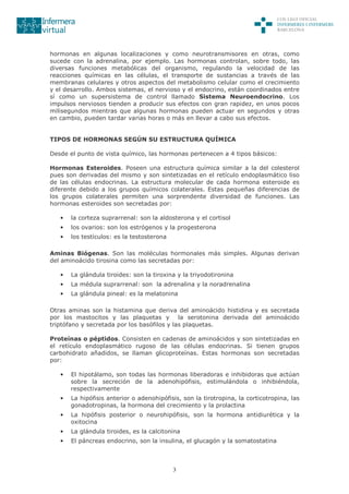 3
hormonas en algunas localizaciones y como neurotransmisores en otras, como
sucede con la adrenalina, por ejemplo. Las hormonas controlan, sobre todo, las
diversas funciones metabólicas del organismo, regulando la velocidad de las
reacciones químicas en las células, el transporte de sustancias a través de las
membranas celulares y otros aspectos del metabolismo celular como el crecimiento
y el desarrollo. Ambos sistemas, el nervioso y el endocrino, están coordinados entre
sí como un supersistema de control llamado Sistema Neuroendocrino. Los
impulsos nerviosos tienden a producir sus efectos con gran rapidez, en unos pocos
milisegundos mientras que algunas hormonas pueden actuar en segundos y otras
en cambio, pueden tardar varias horas o más en llevar a cabo sus efectos.
TIPOS DE HORMONAS SEGÚN SU ESTRUCTURA QUÍMICA
Desde el punto de vista químico, las hormonas pertenecen a 4 tipos básicos:
Hormonas Esteroides. Poseen una estructura química similar a la del colesterol
pues son derivadas del mismo y son sintetizadas en el retículo endoplasmático liso
de las células endocrinas. La estructura molecular de cada hormona esteroide es
diferente debido a los grupos químicos colaterales. Estas pequeñas diferencias de
los grupos colaterales permiten una sorprendente diversidad de funciones. Las
hormonas esteroides son secretadas por:
• la corteza suprarrenal: son la aldosterona y el cortisol
• los ovarios: son los estrógenos y la progesterona
• los testículos: es la testosterona
Aminas Biógenas. Son las moléculas hormonales más simples. Algunas derivan
del aminoácido tirosina como las secretadas por:
• La glándula tiroides: son la tiroxina y la triyodotironina
• La médula suprarrenal: son la adrenalina y la noradrenalina
• La glándula pineal: es la melatonina
Otras aminas son la histamina que deriva del aminoácido histidina y es secretada
por los mastocitos y las plaquetas y la serotonina derivada del aminoácido
triptófano y secretada por los basófilos y las plaquetas.
Proteínas o péptidos. Consisten en cadenas de aminoácidos y son sintetizadas en
el retículo endoplasmático rugoso de las células endocrinas. Si tienen grupos
carbohidrato añadidos, se llaman glicoproteínas. Estas hormonas son secretadas
por:
• El hipotálamo, son todas las hormonas liberadoras e inhibidoras que actúan
sobre la secreción de la adenohipófisis, estimulándola o inhibiéndola,
respectivamente
• La hipófisis anterior o adenohipófisis, son la tirotropina, la corticotropina, las
gonadotropinas, la hormona del crecimiento y la prolactina
• La hipófisis posterior o neurohipófisis, son la hormona antidiurética y la
oxitocina
• La glándula tiroides, es la calcitonina
• El páncreas endocrino, son la insulina, el glucagón y la somatostatina
 