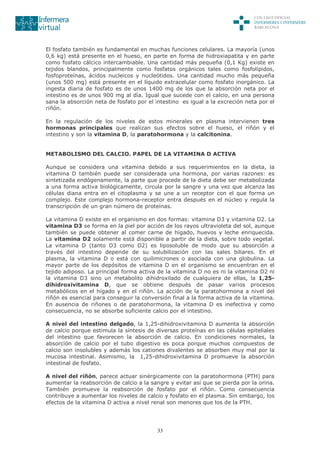 33
El fosfato también es fundamental en muchas funciones celulares. La mayoría (unos
0,6 kg) está presente en el hueso, en parte en forma de hidroxiapatita y en parte
como fosfato cálcico intercambiable. Una cantidad más pequeña (0,1 Kg) existe en
tejidos blandos, principalmente como fosfatos orgánicos tales como fosfolípidos,
fosfoproteínas, ácidos nucleicos y nucleótidos. Una cantidad mucho más pequeña
(unos 500 mg) está presente en el líquido extracelular como fosfato inorgánico. La
ingesta diaria de fosfato es de unos 1400 mg de los que la absorción neta por el
intestino es de unos 900 mg al día. Igual que sucede con el calcio, en una persona
sana la absorción neta de fosfato por el intestino es igual a la excreción neta por el
riñón.
En la regulación de los niveles de estos minerales en plasma intervienen tres
hormonas principales que realizan sus efectos sobre el hueso, el riñón y el
intestino y son la vitamina D, la paratohormona y la calcitonina.
METABOLISMO DEL CALCIO. PAPEL DE LA VITAMINA D ACTIVA
Aunque se considera una vitamina debido a sus requerimientos en la dieta, la
vitamina D también puede ser considerada una hormona, por varias razones: es
sintetizada endógenamente, la parte que procede de la dieta debe ser metabolizada
a una forma activa biológicamente, circula por la sangre y una vez que alcanza las
células diana entra en el citoplasma y se une a un receptor con el que forma un
complejo. Este complejo hormona-receptor entra después en el núcleo y regula la
transcripción de un gran número de proteínas.
La vitamina D existe en el organismo en dos formas: vitamina D3 y vitamina D2. La
vitamina D3 se forma en la piel por acción de los rayos ultravioleta del sol, aunque
también se puede obtener al comer carne de hígado, huevos y leche enriquecida.
La vitamina D2 solamente está disponible a partir de la dieta, sobre todo vegetal.
La vitamina D (tanto D3 como D2) es liposoluble de modo que su absorción a
través del intestino depende de su solubilización con las sales biliares. En el
plasma, la vitamina D o está con quilimicrones o asociada con una globulina. La
mayor parte de los depósitos de vitamina D en el organismo se encuentran en el
tejido adiposo. La principal forma activa de la vitamina D no es ni la vitamina D2 ni
la vitamina D3 sino un metabolito dihidroxilado de cualquiera de ellas, la 1,25-
dihidroxivitamina D, que se obtiene después de pasar varios procesos
metabólicos en el hígado y en el riñón. La acción de la paratohormona a nivel del
riñón es esencial para conseguir la conversión final a la forma activa de la vitamina.
En ausencia de riñones o de paratohormona, la vitamina D es inefectiva y como
consecuencia, no se absorbe suficiente calcio por el intestino.
A nivel del intestino delgado, la 1,25-dihidroxivitamina D aumenta la absorción
de calcio porque estimula la síntesis de diversas proteínas en las células epiteliales
del intestino que favorecen la absorción de calcio. En condiciones normales, la
absorción de calcio por el tubo digestivo es poca porque muchos compuestos de
calcio son insolubles y además los cationes divalentes se absorben muy mal por la
mucosa intestinal. Asimismo, la 1,25-dihidroxivitamina D promueve la absorción
intestinal de fosfato.
A nivel del riñón, parece actuar sinérgicamente con la paratohormona (PTH) para
aumentar la reabsorción de calcio a la sangre y evitar así que se pierda por la orina.
También promueve la reabsorción de fosfato por el riñón. Como consecuencia
contribuye a aumentar los niveles de calcio y fosfato en el plasma. Sin embargo, los
efectos de la vitamina D activa a nivel renal son menores que los de la PTH.
 