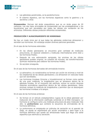 4
• Las glándulas paratiroides, es la paratohormona
• El sistema digestivo, son las hormonas digestivas como la gastrina y la
secretina y otras
Eicosanoides. Derivan del ácido araquidónico que es un ácido graso de 20
carbonos. Los dos tipos principales de eicosanoides son las prostaglandinas y los
leucotrienos que son secretados por todas las células con excepción de los
eritrocitos. Diferentes células producen diferentes eicosanoides.
PRODUCCIÓN Y ALMACENAMIENTO DE HORMONAS
No hay un modo único por el que todas las glándulas endocrinas almacenan y
secretan sus hormonas. Sin embargo existen diversos patrones generales.
En el caso de las hormonas esteroides:
• En las células glandulares se encuentra gran cantidad de moléculas
precursoras, en especial colesterol y moléculas intermediarias entre éste y
las hormonas finales;
• Después de una estimulación apropiada, los enzimas de las células
glandulares pueden originar, en cuestión de minutos, las transformaciones
químicas necesarias para obtener las hormonas finales;
• Se secretan enseguida.
En el caso de las hormonas derivadas del aminoácido tirosina:
• La adrenalina y la noradrenalina se forman por acción de enzimas a nivel de
los citoplasmas de las células glandulares y se almacenan en vesículas hasta
que son secretadas;
• Las hormonas tiroideas (tiroxina y triyodotironina) se forman como partes
de una gran molécula, la tiroglobulina que se almacena dentro de la
glándula tiroides. En el momento del estímulo, entran en acción diversos
sistemas enzimáticos específicos dentro de las células glandulares. Estos
enzimas rompen la molécula de tiroglobulina y permiten que se descarguen
las hormonas tiroideas a la sangre.
En el caso de las hormonas proteicas:
• Se forman en el retículo endoplasmático rugoso de la célula glandular por
traducción de la información codificada contenida en el RNA mensajero. La
hormona se configura como una molécula precursora de peso molecular más
alto: la prohormona que contiene la secuencia de aminoácidos de la
hormona definitiva;
• La prohormona se empaqueta en gránulos de secreción en el aparato de
Golgi, en donde se segmentará por acción enzimática y dará lugar a la
hormona definitiva que queda así almacenada hasta que llega una señal
específica que estimula su secreción.
 