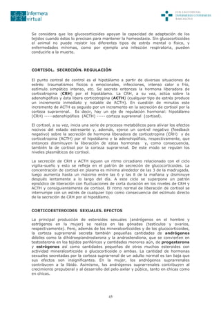 43
Se considera que los glucocorticoides apoyan la capacidad de adaptación de los
tejidos cuando éstos lo precisan para mantener la homeostasia. Sin glucocorticoides
el animal no puede resistir los diferentes tipos de estrés mental o físico, y
enfermedades mínimas, como por ejemplo una infección respiratoria, pueden
conducirle a la muerte.
CORTISOL. SECRECIÓN. REGULACIÓN
El punto central de control es el hipotálamo a partir de diversas situaciones de
estrés: traumatismos físicos o emocionales, infecciones, intenso calor o frío,
estímulo simpático intenso, etc. Se secreta entonces la hormona liberadora de
corticotropina (CRH) por el hipotálamo. La CRH, a su vez, actúa sobre la
adenohipófisis y ésta libera corticotropina (ACTH) (cualquier tipo de estrés produce
un incremento inmediato y notable de ACTH). En cuestión de minutos este
incremento de ACTH es seguido por un incremento en la secreción de cortisol por la
corteza suprarrenal. Es decir, hay un eje de regulación hormonal: hipotálamo
(CRH) -----adenohipófisis (ACTH) ----- corteza suprarenal (cortisol).
El cortisol, a su vez, inicia una serie de procesos metabólicos para aliviar los efectos
nocivos del estado estresante y, además, ejerce un control negativo (feedback
negativo) sobre la secreción de hormona liberadora de corticotropina (CRH) y de
corticotropina (ACTH) por el hipotálamo y la adenohipófisis, respectivamente, que
entonces disminuyen la liberación de estas hormonas y, como consecuencia,
también la de cortisol por la corteza suprarrenal. De este modo se regulan los
niveles plasmáticos de cortisol.
La secreción de CRH y ACTH siguen un ritmo circadiano relacionado con el ciclo
vigilia-sueño y esto se refleja en el patrón de secreción de glucocorticoides. La
concentración de cortisol en plasma es mínima alrededor de las 3 de la madrugada,
luego aumenta hasta un máximo entre las 6 y las 8 de la mañana y disminuye
después lentamente a lo largo del día. A este ciclo se superpone un patrón
episódico de liberación con fluctuaciones de corta duración en los niveles de CRH y
ACTH y consiguientemente de cortisol. El ritmo normal de liberación de cortisol se
interrumpe con un estrés de cualquier tipo como consecuencia del estímulo directo
de la secreción de CRH por el hipotálamo.
CORTICOESTEROIDES SEXUALES. EFECTOS
La principal producción de esteroides sexuales (andrógenos en el hombre y
estrógenos en la mujer) se realiza en las gónadas (testículos y ovarios,
respectivamente). Pero, además de los mineralcorticoides y de los glucocorticoides,
la corteza suprarrenal secreta también pequeñas cantidades de andrógenos
débiles como la dihidroepiandrosterona y la androstendiona, que se convierten en
testosterona en los tejidos periféricos y cantidades menores aún, de progesterona
y estrógenos así como cantidades pequeñas de otros muchos esteroides con
actividad mineralcorticoide o glucocorticoide o ambas. La cantidad de hormonas
sexuales secretadas por la corteza suprarrenal de un adulto normal es tan baja que
sus efectos son insignificantes. En la mujer, los andrógenos suprarrenales
contribuyen a la libido. Asimismo, los andrógenos suprarrenales contribuyen al
crecimiento prepuberal y al desarrollo del pelo axilar y púbico, tanto en chicas como
en chicos.
 