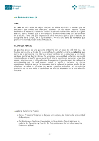 44
GLÁNDULAS SEXUALES
TIMO
El timo es una masa de tejido linfoide de forma aplanada y lobular que se
encuentra por detrás del manubrio esternal. En los recién nacidos puede
extenderse a través de la abertura torácica superior hacia el cuello debido a su gran
tamaño, pero a medida que el niño crece va disminuyendo hasta casi desaparecer
en el adulto. Tiene una gran importancia en la inmunidad por lo que se estudia en
el capítulo de la sangre, en el tejido linfoide. Produce una serie de hormonas que
promueven la maduración de los linfocitos T.
GLÁNDULA PINEAL
La glándula pineal es una glándula endocrina con un peso de 100-200 mg. Se
localiza por encima y detrás del mesencéfalo. Secreta la hormona melatonina que
deriva de la serotonina y se libera en mayor cantidad en la oscuridad y en menor
cantidad con la luz diurna intensa. No se conoce con exactitud su función pero está
relacionada con el sueño ya que durante el mismo sus niveles aumentan unas diez
veces y disminuyen a nivel basal antes de despertar. Pequeñas dosis de melatonina
administradas por vía oral pueden inducir el sueño y reajustar los ritmos
circadianos. Debido a que se ha observado que la melatonina produce atrofia de las
glándulas sexuales o gónadas en varias especies animales, se recomienda
prudencia en su uso ante la posibilidad de efectos adversos en la reproducción
humana.
Autora: Julia Reiriz Palacios
• Cargo: Profesora Titular de la Escuela Universitaria de Enfermería. Universidad
de Barcelona
• CV: Doctora en Medicina. Especialista en Neurología. Coordinadora de la
materia de Estructura y Función del Cuerpo Humano del portal de salud La
Enfermera Virtual.
 