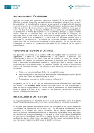 5
INICIO DE LA SECRECIÓN HORMONAL
Algunas hormonas son secretadas segundos después de la estimulación de la
glándula y pueden desarrollar su acción total en segundos o minutos. Por ejemplo,
la adrenalina y la noradrenalina empiezan a secretarse tras el estímulo del sistema
nervioso simpático en el primer segundo de la estimulación y alcanzan su actividad
máxima dentro de 1 minuto. Después son destruidas con rapidez de modo que su
acción no dura más de 1-3 minutos. Otras hormonas como las hormonas tiroideas,
se almacenan en forma de tiroglobulina en la glándula tiroides, a veces durante
meses antes de la secreción final. Una vez se ha producido su secreción, se
requieren horas o días antes de que produzcan actividad, pero su efecto, una vez
producido, puede durar 4-6 semanas. Es decir, que cada hormona tiene un inicio y
una duración característicos. La cantidad de hormonas requerida para regular la
mayor parte de las funciones metabólicas es muy pequeña. De ahí que sea muy
importante no realizar un tratamiento hormonal sin la vigilancia de un médico
especializado.
TRANSPORTE DE HORMONAS EN LA SANGRE
Las glándulas endocrinas se encuentran entre los tejidos más vascularizados del
organismo. La adrenalina, la noradrenalina y los péptidos y proteínas son
hidrosolubles y circulan en forma libre en el plasma (es decir, no unidas a
proteínas). En cambio, las hormonas esteroides y tiroideas son hidrófobas y se
unen a proteínas de transporte específicas, sintetizadas por el hígado, como la
globulina fijadora de testosterona, la globulina fijadora de cortisol o la globulina
fijadora de hormona tiroidea. Este transporte por medio de proteínas tiene tres
funciones:
• Mejorar la transportabilidad de las hormonas hidrófobas
• Retrasar la pérdida de pequeñas moléculas de hormonas por filtración por el
riñón y su salida del organismo por la orina
• Proporcionar una reserva de hormona, ya en la sangre
En general, de un 0.1 a un 10% de hormona hidrófoba no está unida a proteínas
del plasma. Esta fracción libre difunde fuera del capilar, se une a receptores y
pone en marcha respuestas en las células diana. A medida que las moléculas libres
dejan la sangre y se unen a sus receptores, las proteínas transportadoras liberan
nuevas moléculas de hormona.
MODO DE ACCIÓN DE LAS HORMONAS
La respuesta celular a una hormona depende tanto de la hormona como de la célula
diana. Varias células diana responden de un modo diferente a la misma hormona.
La insulina, por ejemplo, estimula la síntesis de glucógeno en las células hepáticas
y la síntesis de triglicéridos en los adipocitos. Con frecuencia, la respuesta a una
hormona es la síntesis de nuevas moléculas. Otros efectos hormonales son:
producir cambios en la permeabilidad de la membrana de la célula diana, estimular
el transporte de una sustancia dentro o fuera de la célula diana, alterar la velocidad
de reacciones metabólicas específicas o causar la contracción del músculo liso o
cardíaco. En parte, estos efectos variados de las hormonas son posibles debido a
que hay varios mecanismos diferentes de acción hormonal.
 