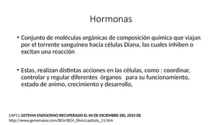 Hormonas
• Conjunto de moléculas orgánicas de composición química que viajan
por el torrente sanguíneo hacia células Diana, las cuales inhiben o
excitan una reacción
• Estas, realizan distintas acciones en las células, como : coordinar,
controlar y regular diferentes órganos para su funcionamiento,
estado de animo, crecimiento y desarrollo,
CAP11.SISTEMA ENDOCRINO RECUPERADO EL 04 DE DICIEMBRE DEL 2024 DE
http://www.genomasur.com/BCH/BCH_libro/capitulo_11.htm
 