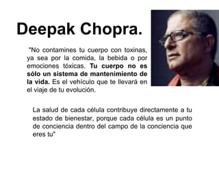 Deepak Chopra.
  "No contamines tu cuerpo con toxinas,
 ya sea por la comida, la bebida o por
 emociones tóxicas. Tu cuerpo no es
 sólo un sistema de mantenimiento de
 la vida. Es el vehículo que te llevará en
 el viaje de tu evolución.


  La salud de cada célula contribuye directamente a tu
  estado de bienestar, porque cada célula es un punto
  de conciencia dentro del campo de la conciencia que
  eres tu"
 