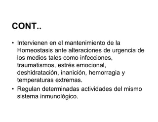 CONT..
• Intervienen en el mantenimiento de la
  Homeostasis ante alteraciones de urgencia de
  los medios tales como infecciones,
  traumatismos, estrés emocional,
  deshidratación, inanición, hemorragia y
  temperaturas extremas.
• Regulan determinadas actividades del mismo
  sistema inmunológico.
 