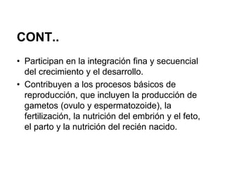 CONT..
• Participan en la integración fina y secuencial
  del crecimiento y el desarrollo.
• Contribuyen a los procesos básicos de
  reproducción, que incluyen la producción de
  gametos (ovulo y espermatozoide), la
  fertilización, la nutrición del embrión y el feto,
  el parto y la nutrición del recién nacido.
 