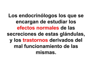 Los endocrinólogos los que se
    encargan de estudiar los
     efectos normales de las
secreciones de estas glándulas,
 y los trastornos derivados del
   mal funcionamiento de las
             mismas.
 