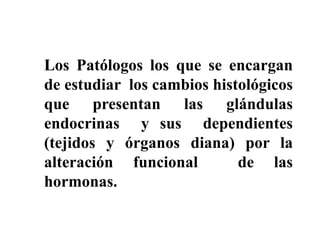 Los Patólogos los que se encargan
de estudiar los cambios histológicos
que presentan las glándulas
endocrinas y sus dependientes
(tejidos y órganos diana) por la
alteración funcional        de las
hormonas.
 
