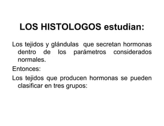 LOS HISTOLOGOS estudian:
Los tejidos y glándulas que secretan hormonas
  dentro de los parámetros considerados
  normales.
Entonces:
Los tejidos que producen hormonas se pueden
  clasificar en tres grupos:
 