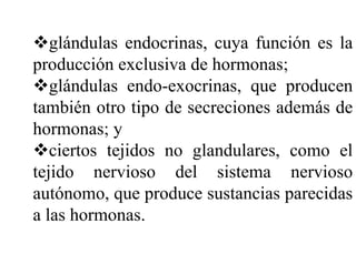 glándulas endocrinas, cuya función es la
producción exclusiva de hormonas;
glándulas endo-exocrinas, que producen
también otro tipo de secreciones además de
hormonas; y
ciertos tejidos no glandulares, como el
tejido nervioso del sistema nervioso
autónomo, que produce sustancias parecidas
a las hormonas.
 