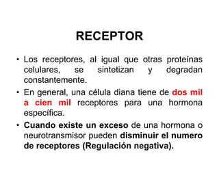 RECEPTOR
• Los receptores, al igual que otras proteínas
  celulares,   se   sintetizan    y   degradan
  constantemente.
• En general, una célula diana tiene de dos mil
  a cien mil receptores para una hormona
  específica.
• Cuando existe un exceso de una hormona o
  neurotransmisor pueden disminuir el numero
  de receptores (Regulación negativa).
 