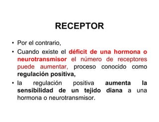 RECEPTOR
• Por el contrario,
• Cuando existe el déficit de una hormona o
  neurotransmisor el número de receptores
  puede aumentar, proceso conocido como
  regulación positiva,
• la    regulación   positiva  aumenta    la
  sensibilidad de un tejido diana a una
  hormona o neurotransmisor.
 